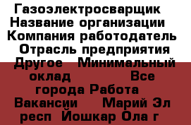 Газоэлектросварщик › Название организации ­ Компания-работодатель › Отрасль предприятия ­ Другое › Минимальный оклад ­ 30 000 - Все города Работа » Вакансии   . Марий Эл респ.,Йошкар-Ола г.